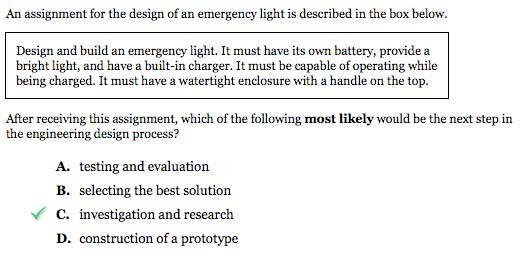 Sample item. Text reads, "An assignment for the design of an emergency light is described in the box below." Box reads, "Design and build an emergency light. It must have its own battery, provide a bright light, and have a built-in charger. It must be capable of operating while being charged. It must have a watertight enclosure with a handle on the top." Question: "After receiving this assignment, which of the following most likely would be the next step in the engineering design process?" Answers: "A. testing and evaluation, B. selecting the best solution, C. investigation and research, D. construction of a prototype" Option C, investigation and research, has a check mark.